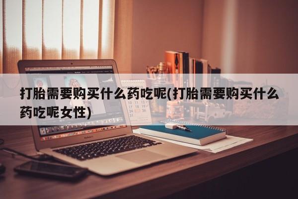 打胎药哪里能买到意外怀孕咨询打胎需要购买什么药吃呢(打胎需要购买什么药吃呢女性)