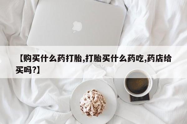 打胎药哪里能买到意外怀孕咨询【购买什么药打胎,打胎买什么药吃,药店给买吗?】