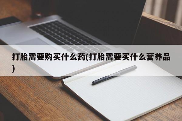 打胎药哪里能买到意外怀孕咨询打胎需要购买什么药(打胎需要买什么营养品)