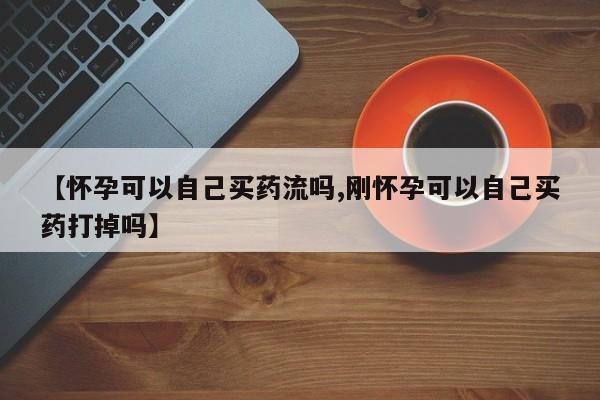 打胎药哪里能买到意外怀孕咨询【怀孕可以自己买药流吗,刚怀孕可以自己买药打掉吗】