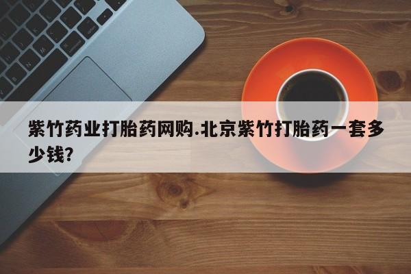 打胎药哪里能买到意外怀孕咨询紫竹药业打胎药网购.北京紫竹打胎药一套多少钱？